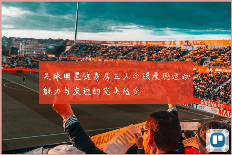 足球明星健身房三人合照展现运动魅力与友谊的完美结合