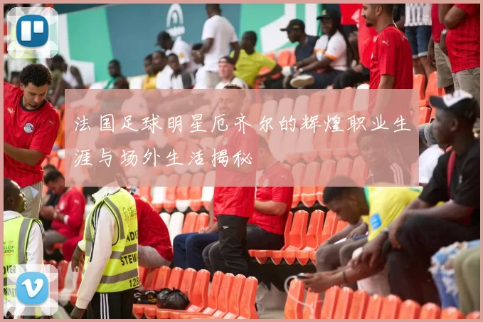 法国足球明星厄齐尔的辉煌职业生涯与场外生活揭秘