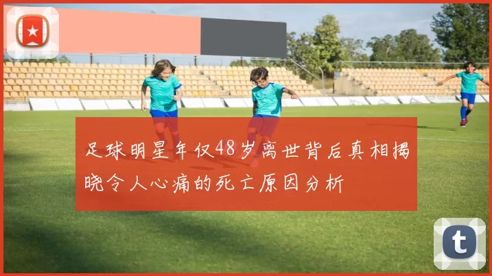 足球明星年仅48岁离世背后真相揭晓令人心痛的死亡原因分析