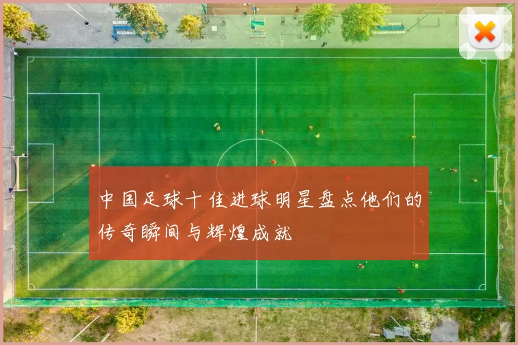 中国足球十佳进球明星盘点他们的传奇瞬间与辉煌成就