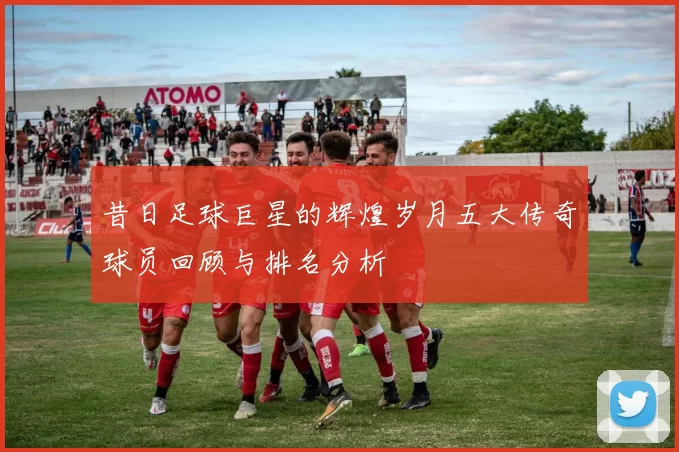 昔日足球巨星的辉煌岁月五大传奇球员回顾与排名分析