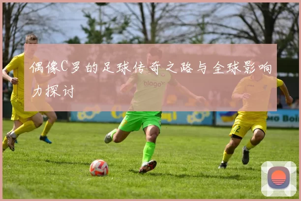 偶像C罗的足球传奇之路与全球影响力探讨