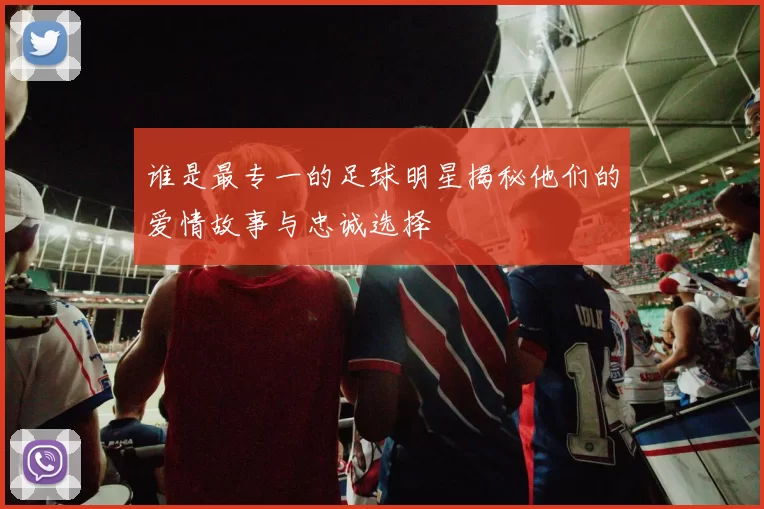 谁是最专一的足球明星揭秘他们的爱情故事与忠诚选择