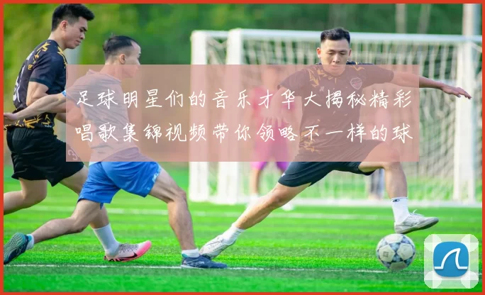 足球明星们的音乐才华大揭秘精彩唱歌集锦视频带你领略不一样的球场魅力