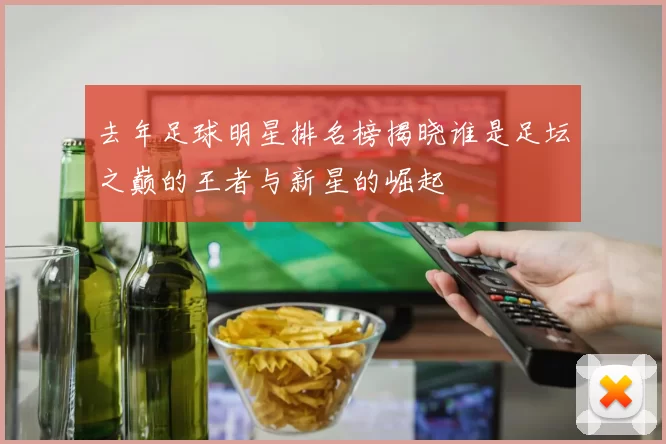 去年足球明星排名榜揭晓谁是足坛之巅的王者与新星的崛起