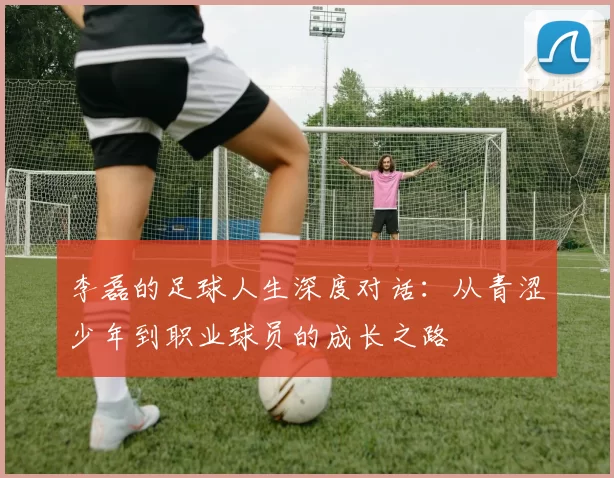 李磊的足球人生深度对话：从青涩少年到职业球员的成长之路