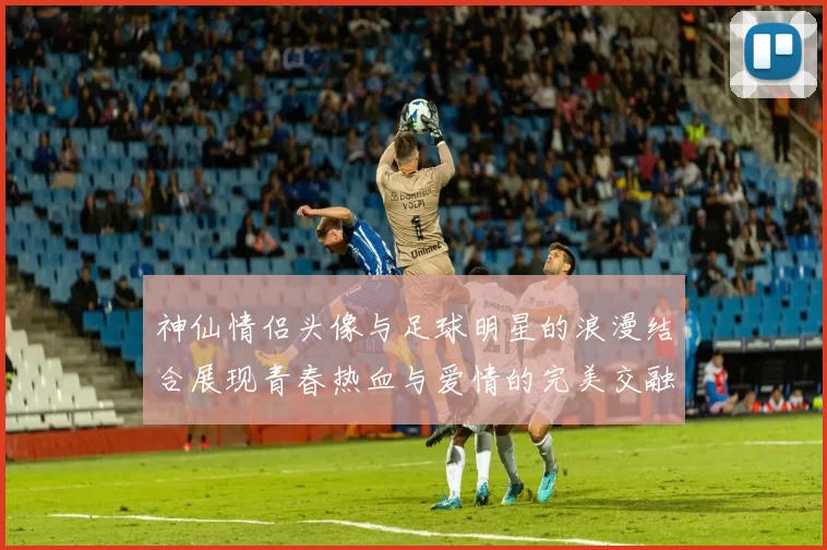神仙情侣头像与足球明星的浪漫结合展现青春热血与爱情的完美交融