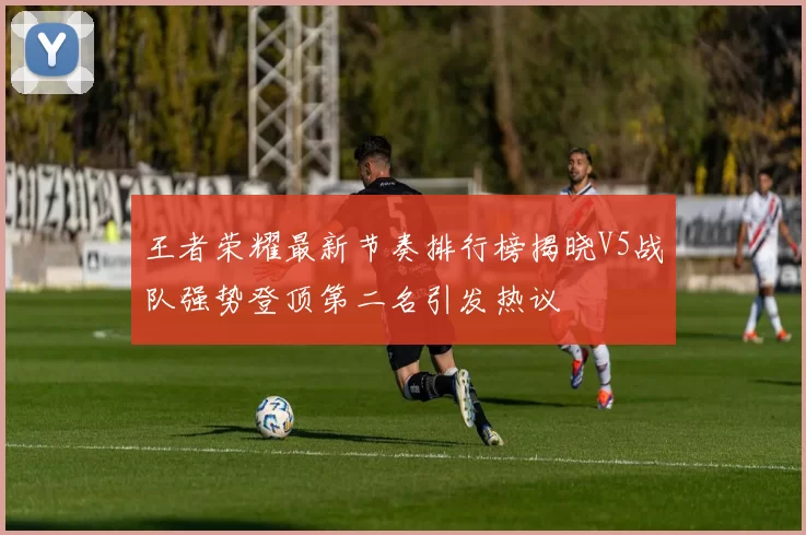 王者荣耀最新节奏排行榜揭晓V5战队强势登顶第二名引发热议