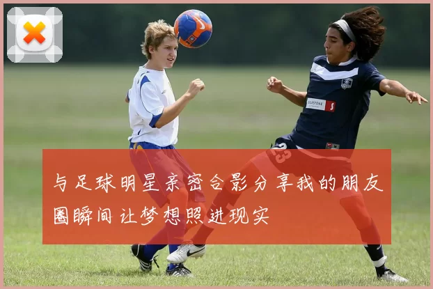 与足球明星亲密合影分享我的朋友圈瞬间让梦想照进现实