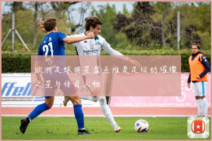 欧洲足球明星盘点谁是足坛的璀璨之星与传奇人物