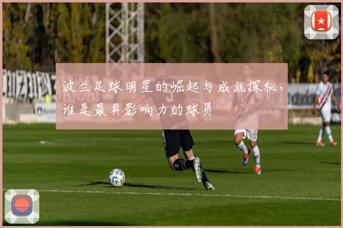 波兰足球明星的崛起与成就探秘，谁是最具影响力的球员