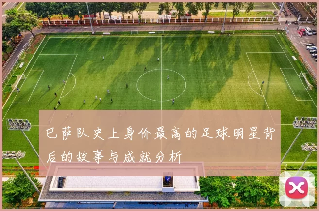 巴萨队史上身价最高的足球明星背后的故事与成就分析