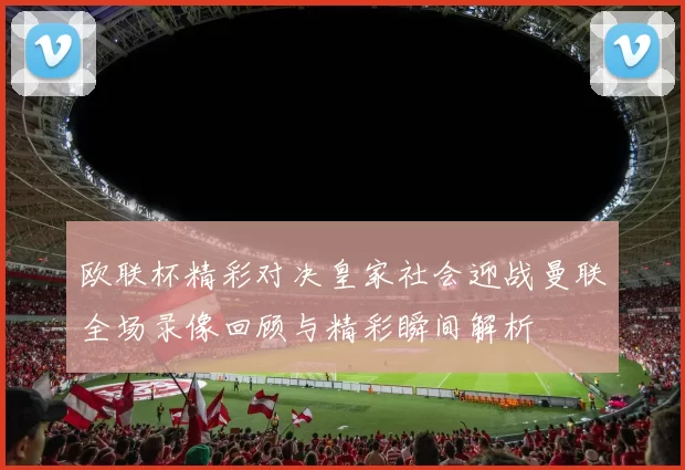 欧联杯精彩对决皇家社会迎战曼联全场录像回顾与精彩瞬间解析