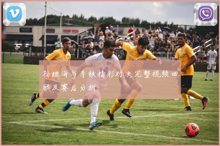 孙继海与李铁精彩对决完整视频回顾及赛后分析
