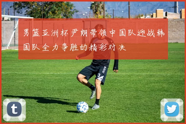 男篮亚洲杯尹朗带领中国队迎战韩国队全力争胜的精彩对决