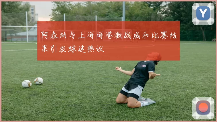 阿森纳与上海海港激战成和比赛结果引发球迷热议