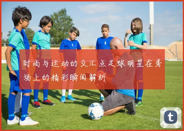 时尚与运动的交汇点足球明星在秀场上的精彩瞬间解析
