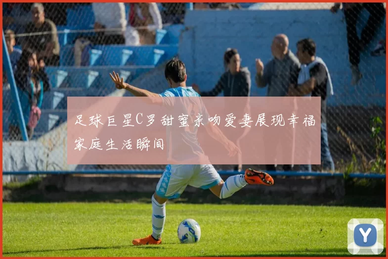 足球巨星C罗甜蜜亲吻爱妻展现幸福家庭生活瞬间