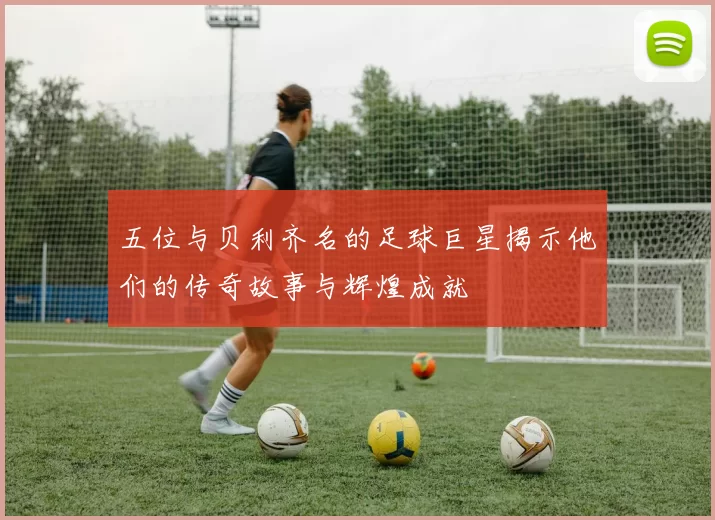 五位与贝利齐名的足球巨星揭示他们的传奇故事与辉煌成就
