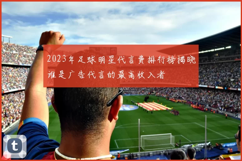 2023年足球明星代言费排行榜揭晓谁是广告代言的最高收入者