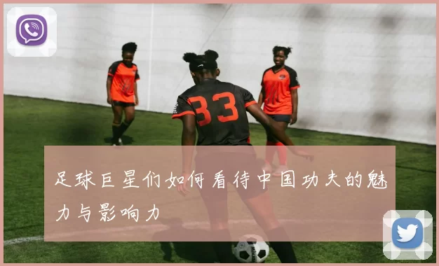 足球巨星们如何看待中国功夫的魅力与影响力