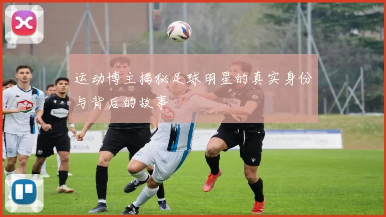 运动博主揭秘足球明星的真实身份与背后的故事