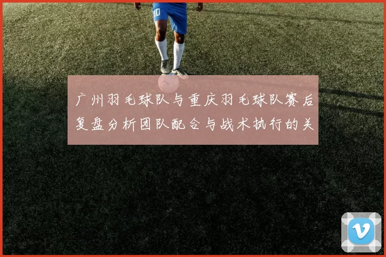 广州羽毛球队与重庆羽毛球队赛后复盘分析团队配合与战术执行的关键因素