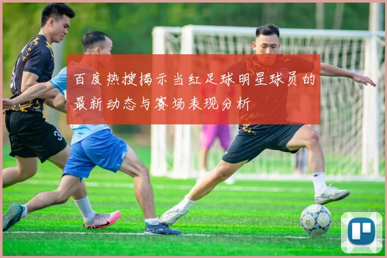 百度热搜揭示当红足球明星球员的最新动态与赛场表现分析