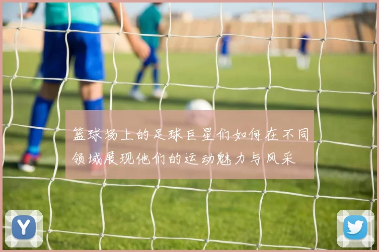 篮球场上的足球巨星们如何在不同领域展现他们的运动魅力与风采