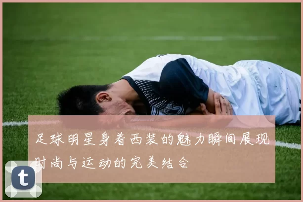 足球明星身着西装的魅力瞬间展现时尚与运动的完美结合