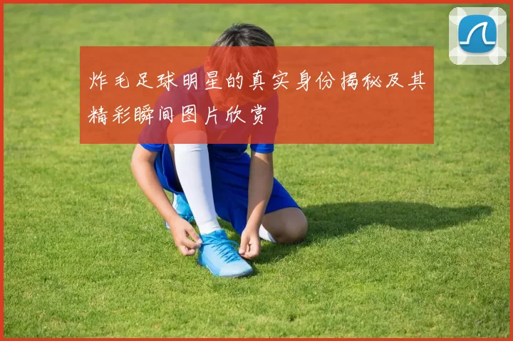 炸毛足球明星的真实身份揭秘及其精彩瞬间图片欣赏