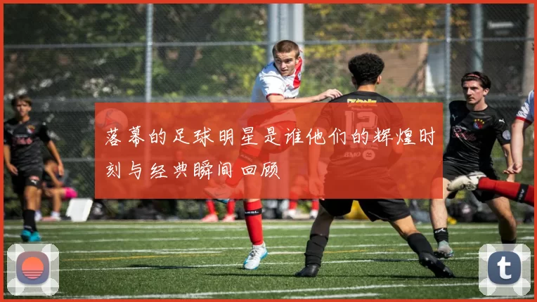落幕的足球明星是谁他们的辉煌时刻与经典瞬间回顾