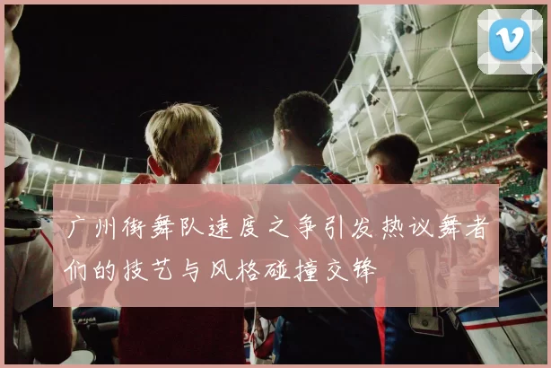 广州街舞队速度之争引发热议舞者们的技艺与风格碰撞交锋